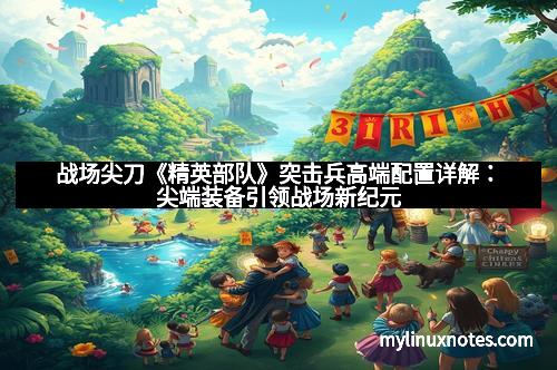 战场尖刀《精英部队》突击兵高端配置详解：尖端装备引领战场新纪元